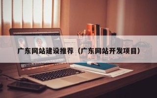 霍邱广东网站建设推荐（广东网站开发项目）