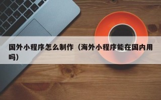 霍邱国外小程序怎么制作（海外小程序能在国内用吗）