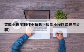 霍邱智能小程序制作小玩具（智能小程序流程与步骤）