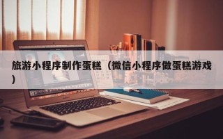 霍邱旅游小程序制作蛋糕（微信小程序做蛋糕游戏）